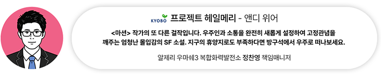 [도서] 프로젝트 헤일메리— 앤디 위어 | 알제리 우마쉐3 복합화력발전소 정찬영 책임매니저 <마션> 작가의 또 다른 걸작입니다. 우주인과 소통을 완전히 새롭게 설정하여 고정관념을  깨주는 엄청난 몰입감의 SF 소설. 지구의 휴양지로도 부족하다면 방구석에서 우주로 떠나보세요.